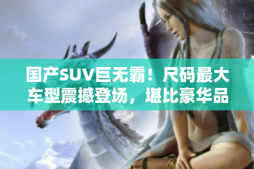 国产SUV巨无霸！尺码最大车型震撼登场，堪比豪华品牌，轻松领跑市场！