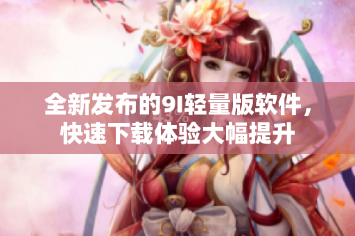 全新发布的9I轻量版软件，快速下载体验大幅提升