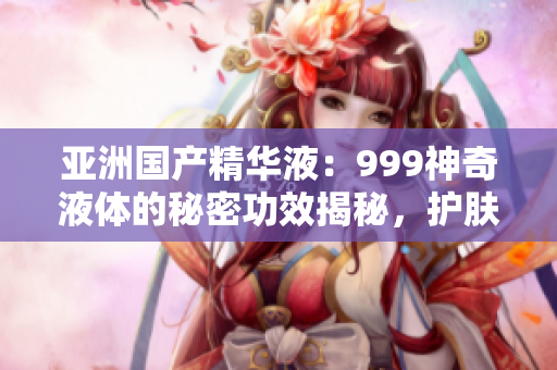 亚洲国产精华液：999神奇液体的秘密功效揭秘，护肤界新宠！
