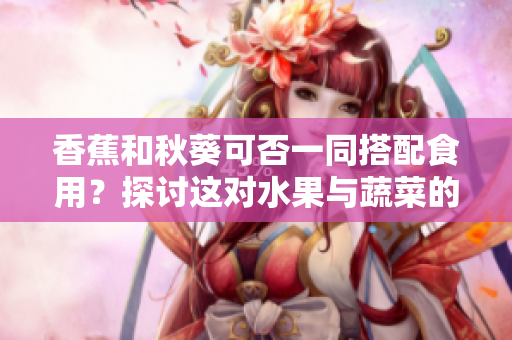 香蕉和秋葵可否一同搭配食用？探讨这对水果与蔬菜的兼容性