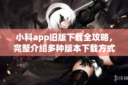 小科app旧版下载全攻略，完整介绍多种版本下载方式