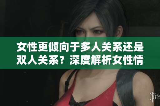 女性更倾向于多人关系还是双人关系？深度解析女性情感取向与社交选择