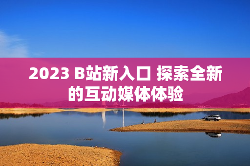 2023 B站新入口 探索全新的互动媒体体验