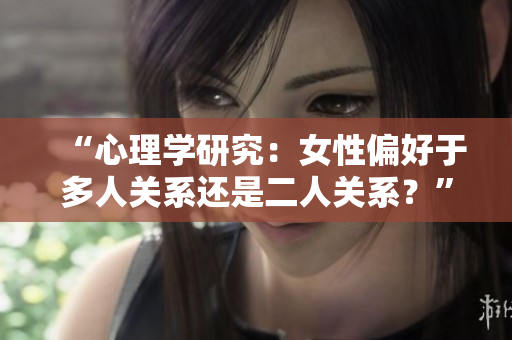 “心理学研究：女性偏好于多人关系还是二人关系？”