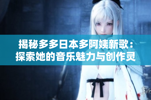 揭秘多多日本多阿姨新歌：探索她的音乐魅力与创作灵感