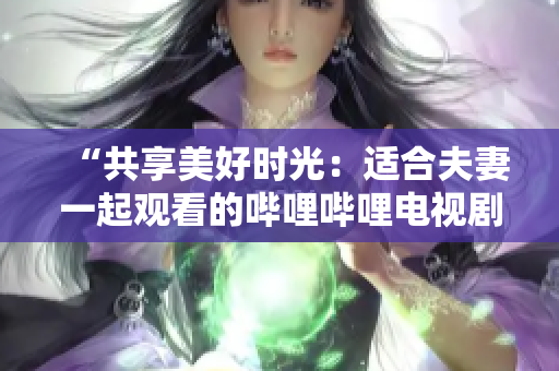 “共享美好时光：适合夫妻一起观看的哔哩哔哩电视剧推荐”