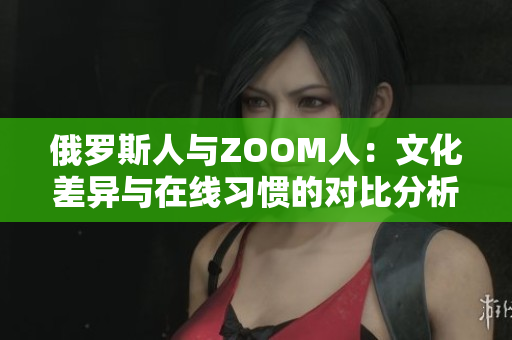 俄罗斯人与ZOOM人：文化差异与在线习惯的对比分析
