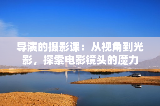 导演的摄影课：从视角到光影，探索电影镜头的魔力