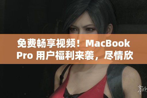 免费畅享视频！MacBook Pro 用户福利来袭，尽情欣赏各类内容