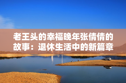 老王头的幸福晚年张倩倩的故事：退休生活中的新篇章