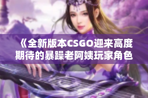《全新版本CSGO迎来高度期待的暴躁老阿姨玩家角色！》