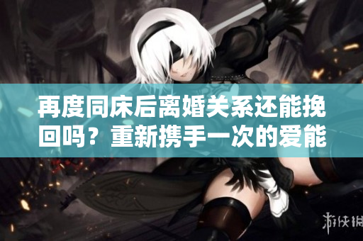 再度同床后离婚关系还能挽回吗？重新携手一次的爱能修复分歧吗？
