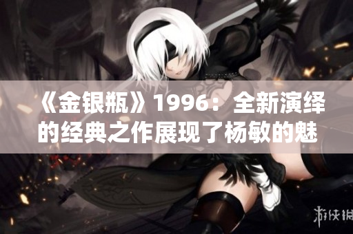 《金银瓶》1996：全新演绎的经典之作展现了杨敏的魅力
