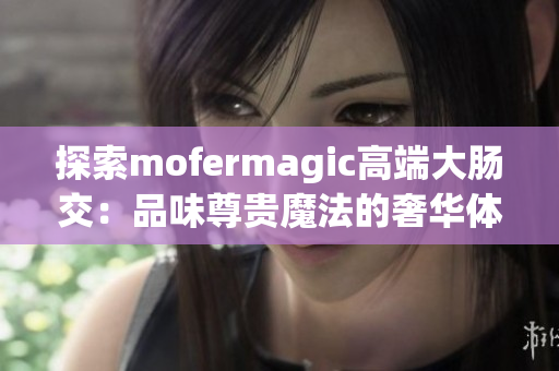 探索mofermagic高端大肠交：品味尊贵魔法的奢华体验