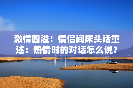 激情四溢！情侣间床头话重述：热情时的对话怎么说？
