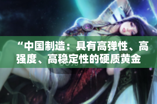 “中国制造：具有高弹性、高强度、高稳定性的硬质黄金产品”