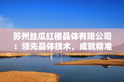 苏州丝瓜红楼晶体有限公司：领先晶体技术，成就精准光学应用