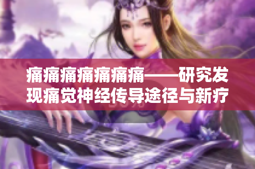 痛痛痛痛痛痛痛——研究发现痛觉神经传导途径与新疗法，探寻疼痛背后的奥秘