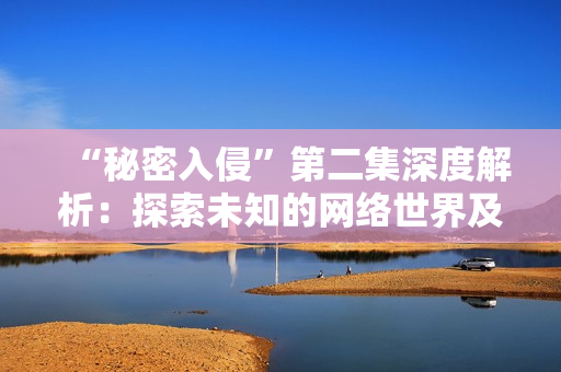 “秘密入侵”第二集深度解析：探索未知的网络世界及其隐藏的危机
