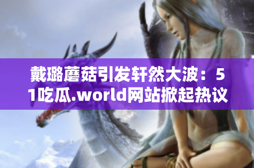 戴璐蘑菇引发轩然大波：51吃瓜.world网站掀起热议