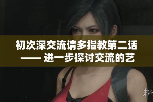 初次深交流请多指教第二话 —— 进一步探讨交流的艺术