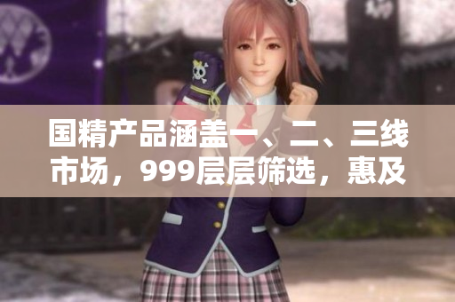 国精产品涵盖一、二、三线市场，999层层筛选，惠及百姓。