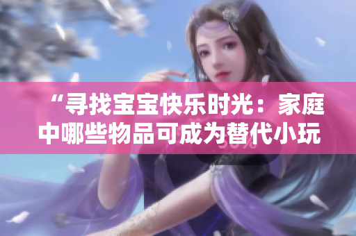 “寻找宝宝快乐时光：家庭中哪些物品可成为替代小玩具？”