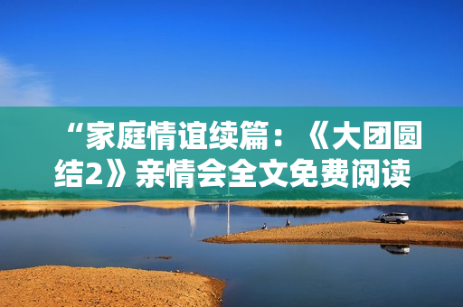 “家庭情谊续篇：《大团圆结2》亲情会全文免费阅读”