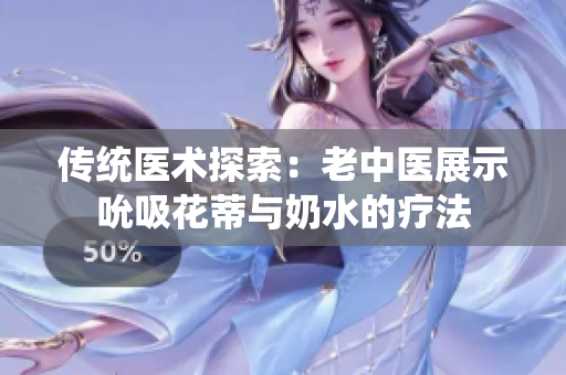 传统医术探索：老中医展示吮吸花蒂与奶水的疗法