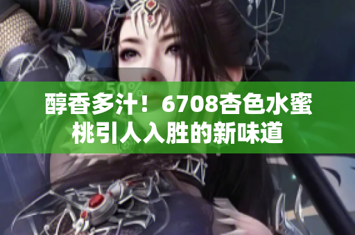 醇香多汁！6708杏色水蜜桃引人入胜的新味道
