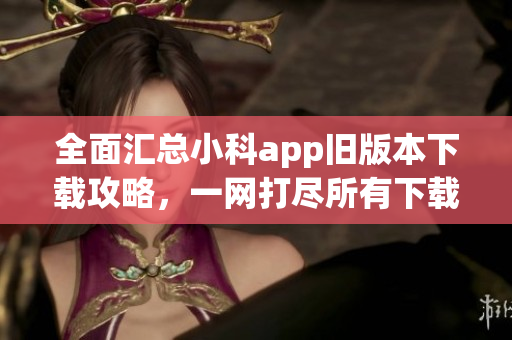 全面汇总小科app旧版本下载攻略，一网打尽所有下载渠道