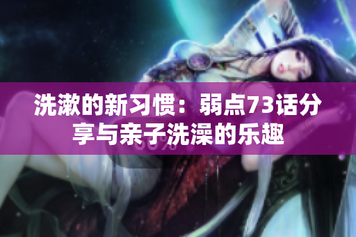 洗漱的新习惯：弱点73话分享与亲子洗澡的乐趣