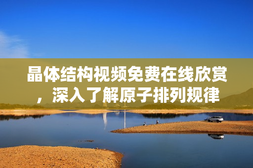 晶体结构视频免费在线欣赏，深入了解原子排列规律