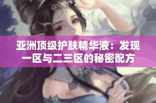 亚洲顶级护肤精华液：发现一区与二三区的秘密配方
