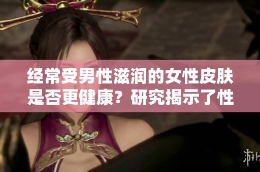 经常受男性滋润的女性皮肤是否更健康？研究揭示了性别之间的皮肤互惠关系