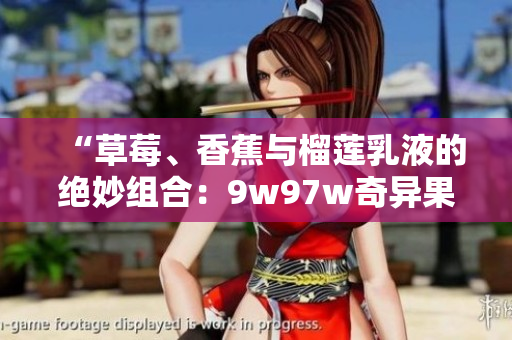 “草莓、香蕉与榴莲乳液的绝妙组合：9w97w奇异果乳液的独特魅力”