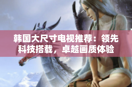 韩国大尺寸电视推荐：领先科技搭载，卓越画质体验