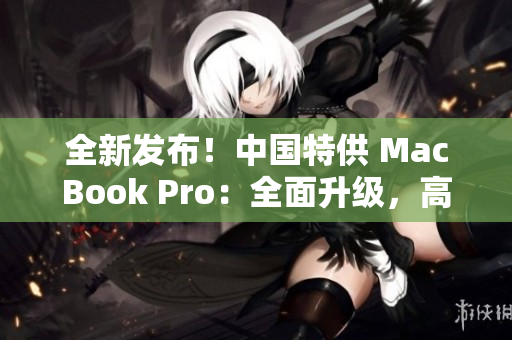 全新发布！中国特供 MacBook Pro：全面升级，高性能再现，惊艳全球！