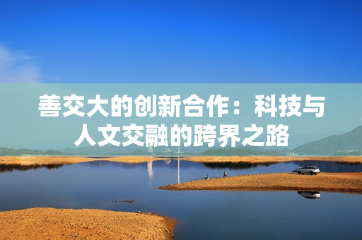 善交大的创新合作：科技与人文交融的跨界之路