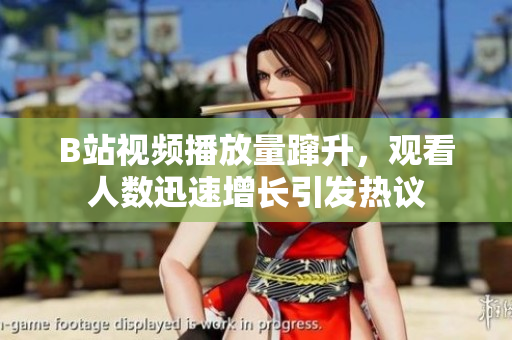 B站视频播放量蹿升，观看人数迅速增长引发热议