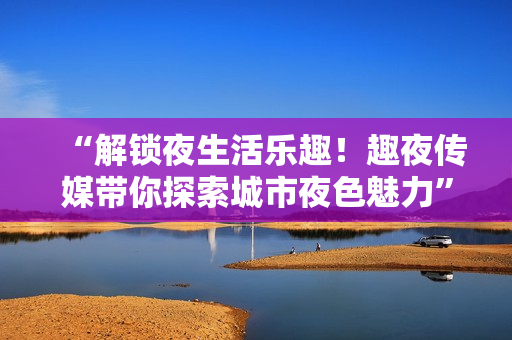 “解锁夜生活乐趣！趣夜传媒带你探索城市夜色魅力”