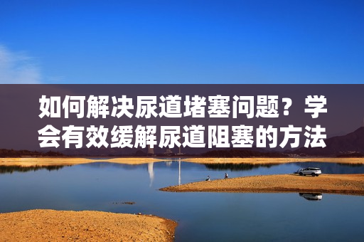 如何解决尿道堵塞问题？学会有效缓解尿道阻塞的方法。