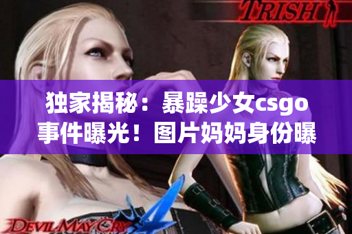 独家揭秘：暴躁少女csgo事件曝光！图片妈妈身份曝光揭开内幕