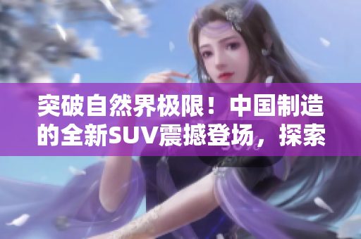 突破自然界极限！中国制造的全新SUV震撼登场，探索未知之境！