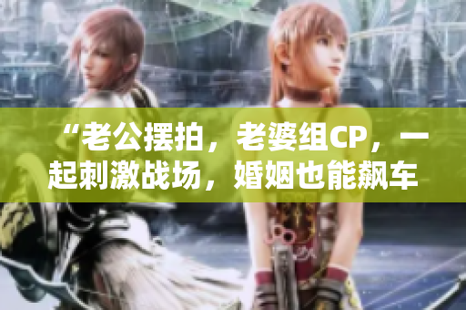 “老公摆拍，老婆组CP，一起刺激战场，婚姻也能飙车！”