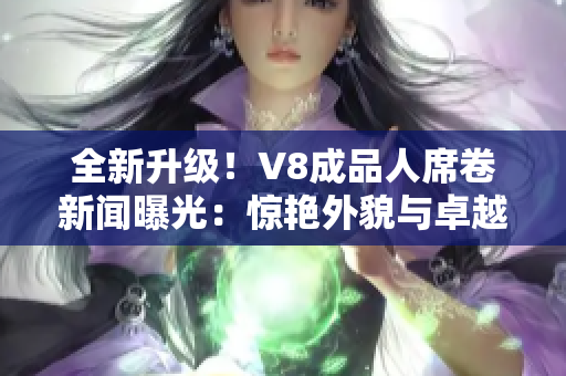 全新升级！V8成品人席卷新闻曝光：惊艳外貌与卓越智能融为一体