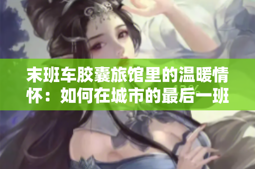 末班车胶囊旅馆里的温暖情怀：如何在城市的最后一班车时刻找到家的温度