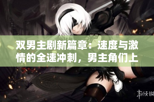 双男主剧新篇章：速度与激情的全速冲刺，男主角们上演高速飙车的燃情戏码