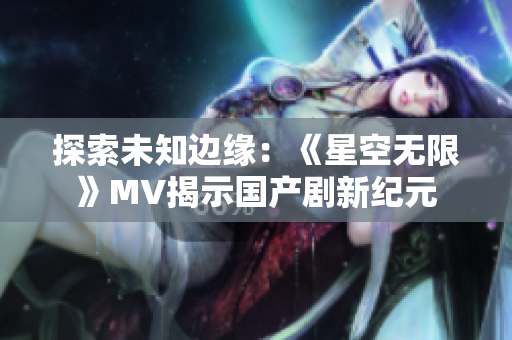 探索未知边缘：《星空无限》MV揭示国产剧新纪元