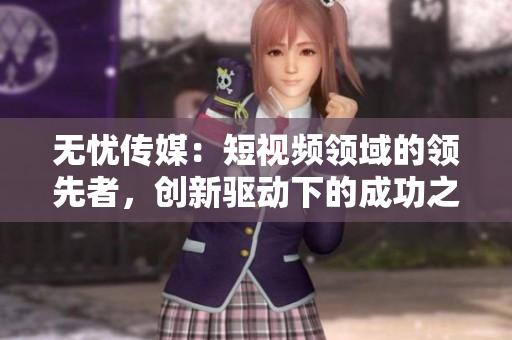 无忧传媒：短视频领域的领先者，创新驱动下的成功之路
